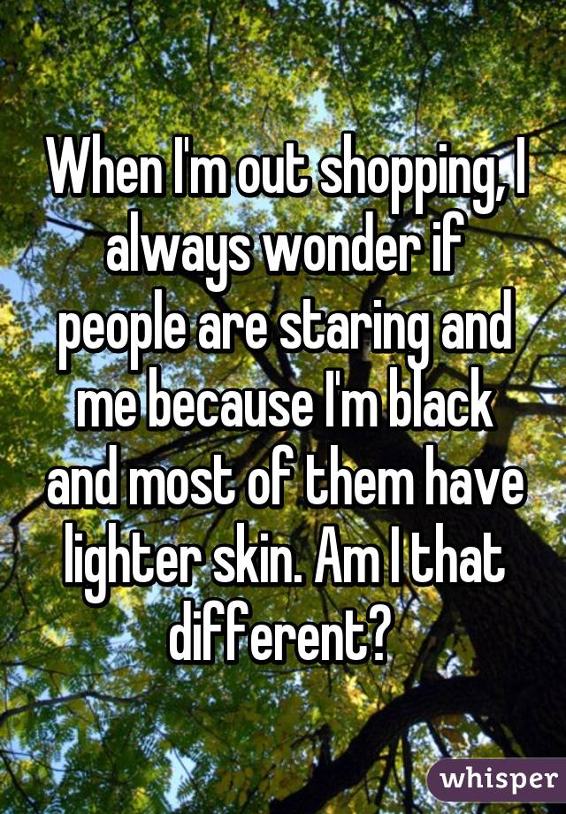 When I'm out shopping, I always wonder if people are staring and me because I'm black and most of them have lighter skin. Am I that different? 