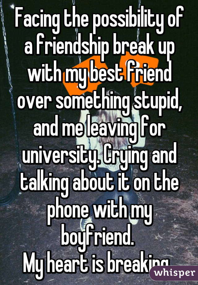 Facing the possibility of a friendship break up with my best friend over something stupid, and me leaving for university. Crying and talking about it on the phone with my boyfriend. 
My heart is breaking. 