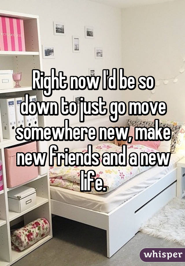 Right now I'd be so down to just go move somewhere new, make new friends and a new life.