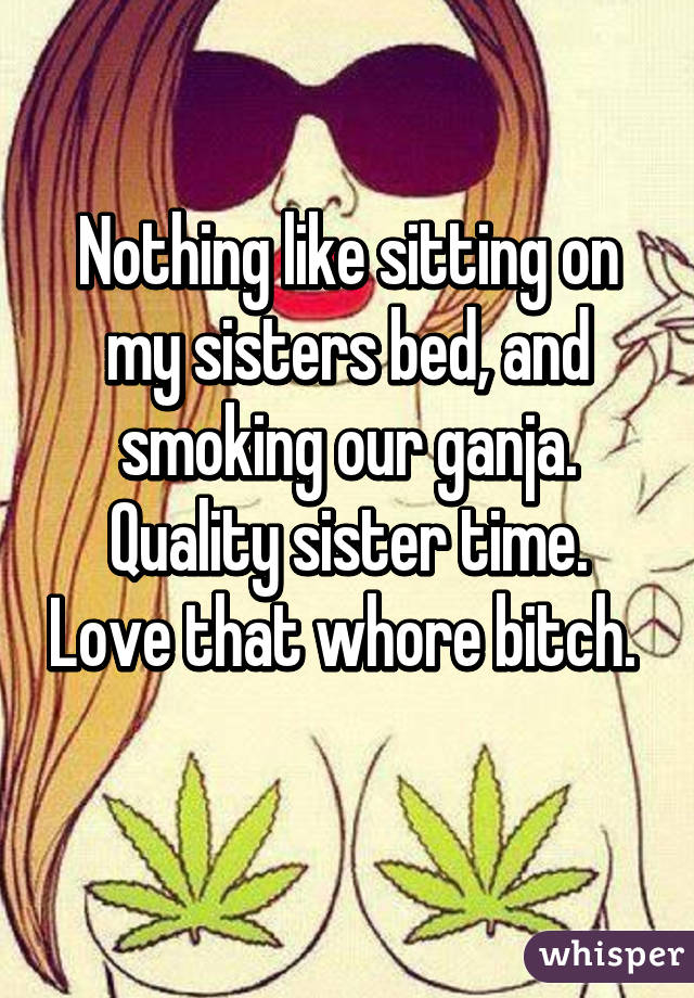 Nothing like sitting on my sisters bed, and smoking our ganja. Quality sister time. Love that whore bitch.  