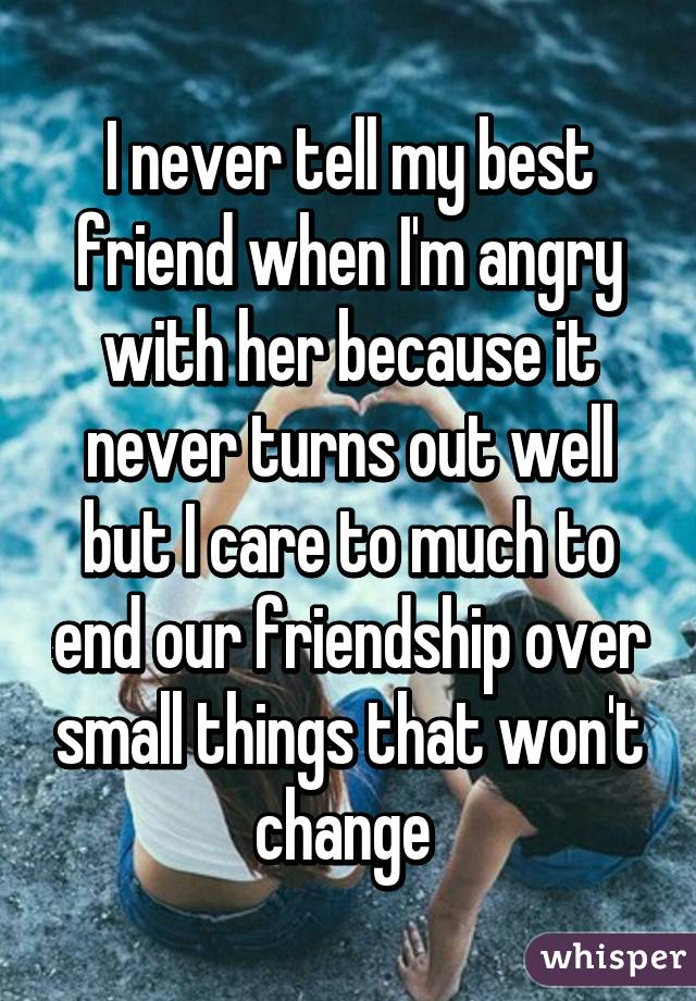 I never tell my best friend when I'm angry with her because it never turns out well but I care to much to end our friendship over small things that won't change 