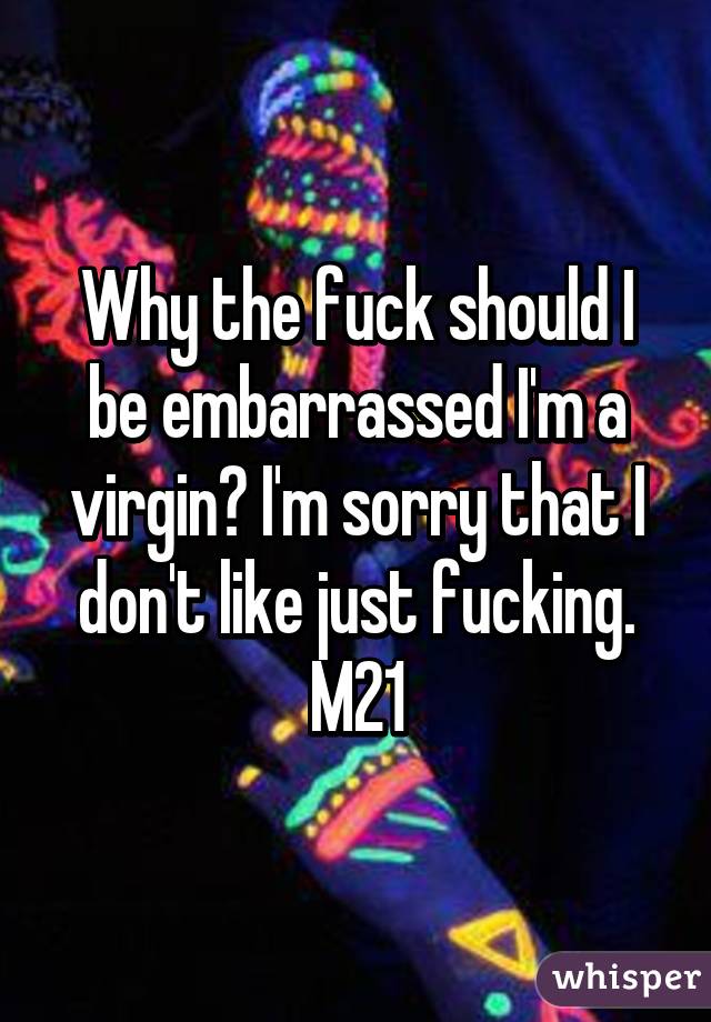 Why the fuck should I be embarrassed I'm a virgin? I'm sorry that I don't like just fucking. M21