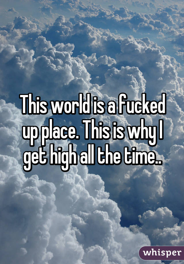 This world is a fucked up place. This is why I get high all the time..