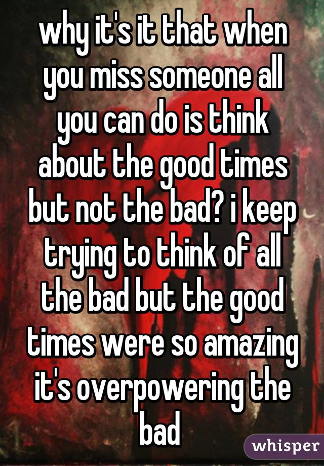 why it's it that when you miss someone all you can do is think about the good times but not the bad? i keep trying to think of all the bad but the good times were so amazing it's overpowering the bad 