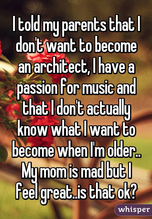 I told my parents that I don't want to become an architect, I have a passion for music and that I don't actually know what I want to become when I'm older.. My mom is mad but I feel great..is that ok?