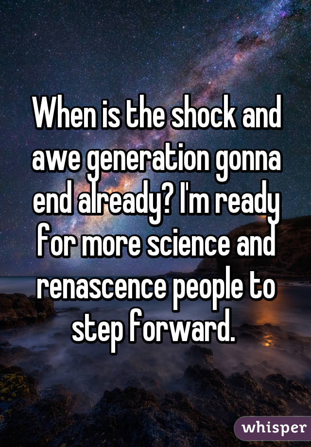 When is the shock and awe generation gonna end already? I'm ready for more science and renascence people to step forward. 