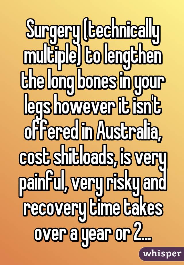 Surgery (technically multiple) to lengthen the long bones in your legs however it isn't offered in Australia, cost shitloads, is very painful, very risky and recovery time takes over a year or 2...