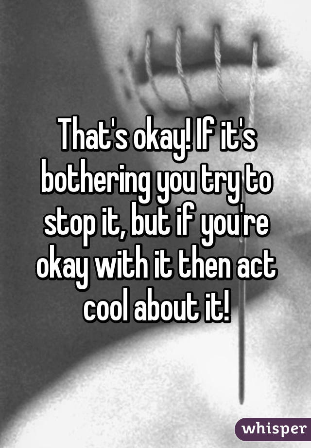 That's okay! If it's bothering you try to stop it, but if you're okay with it then act cool about it!