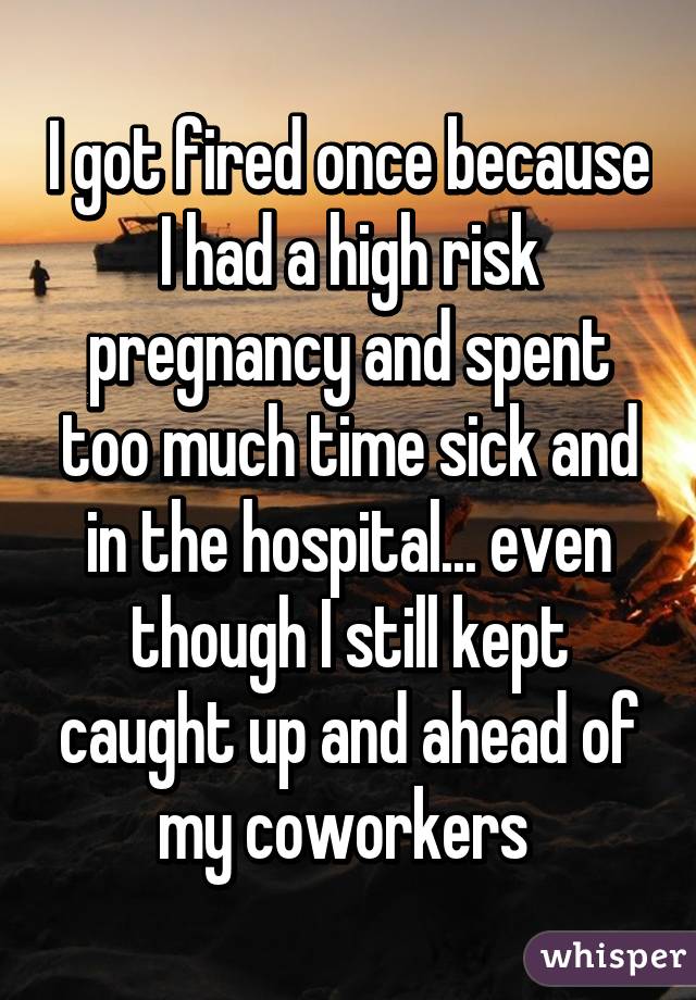 I got fired once because I had a high risk pregnancy and spent too much time sick and in the hospital... even though I still kept caught up and ahead of my coworkers 