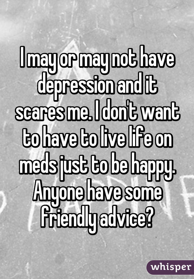 I may or may not have depression and it scares me. I don't want to have to live life on meds just to be happy. Anyone have some friendly advice?