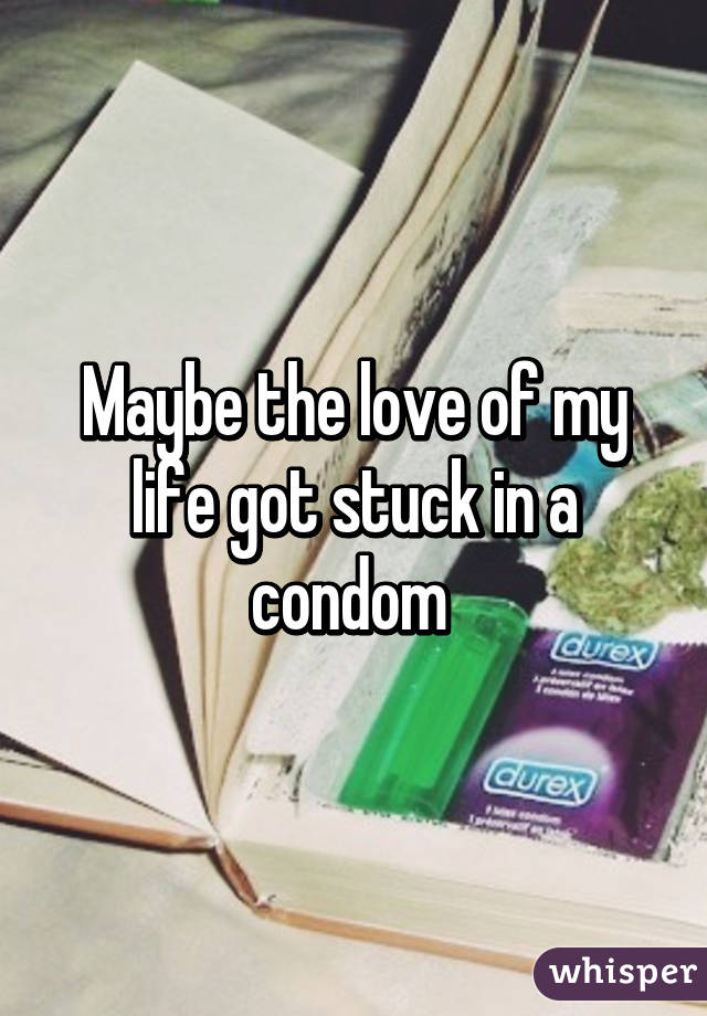 Maybe the love of my life got stuck in a condom 