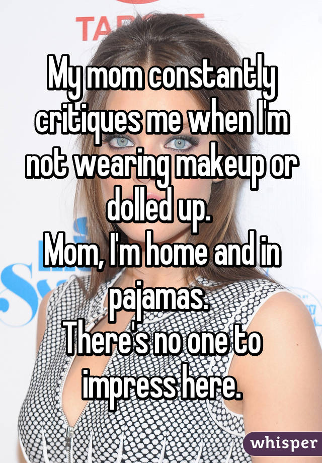 My mom constantly critiques me when I'm not wearing makeup or dolled up. 
Mom, I'm home and in pajamas. 
There's no one to impress here.