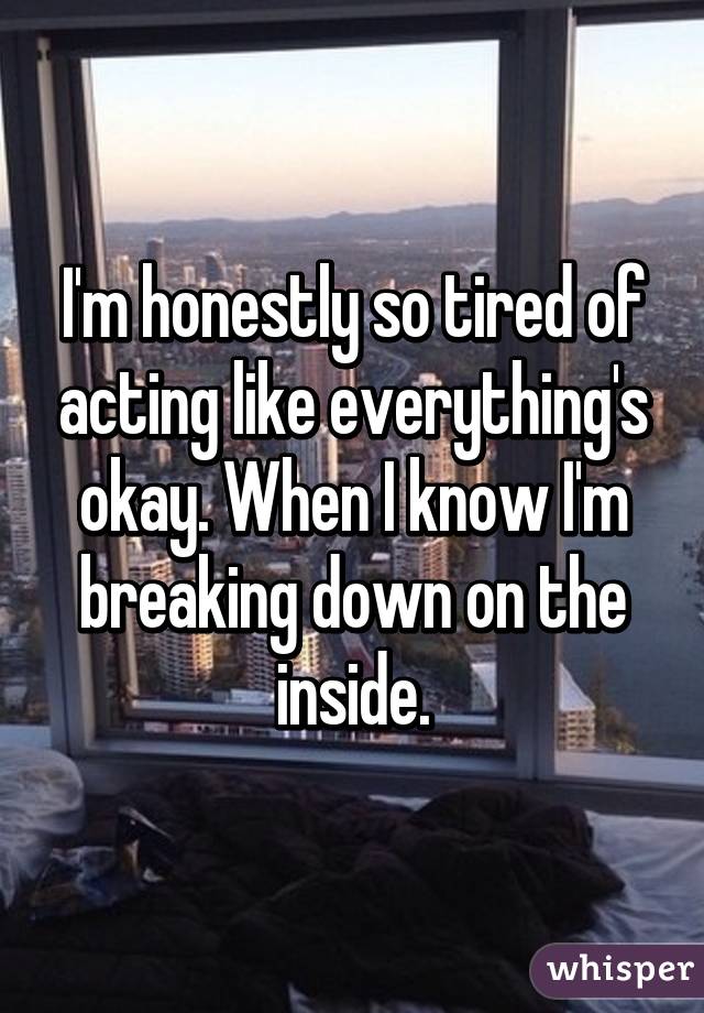 I'm honestly so tired of acting like everything's okay. When I know I'm breaking down on the inside.