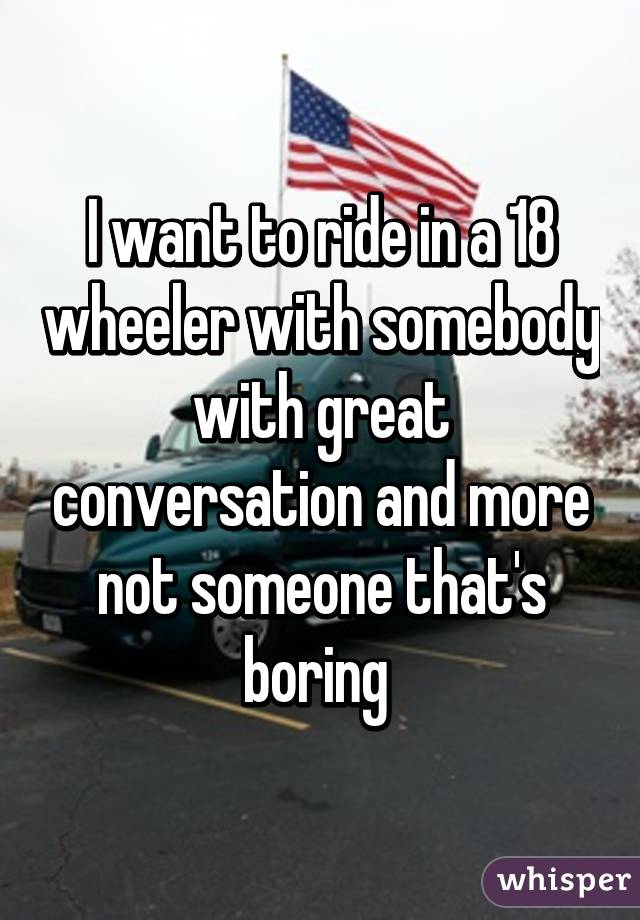 I want to ride in a 18 wheeler with somebody with great conversation and more not someone that's boring 