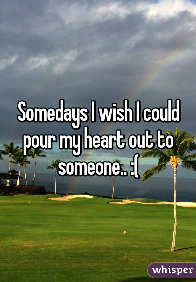 Somedays I wish I could pour my heart out to someone.. :(