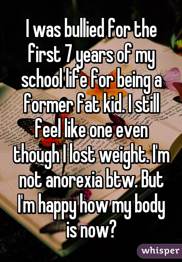 I was bullied for the first 7 years of my school life for being a former fat kid. I still feel like one even though I lost weight. I'm not anorexia btw. But I'm happy how my body is now😊