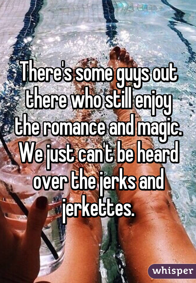 There's some guys out there who still enjoy the romance and magic.
We just can't be heard over the jerks and jerkettes.