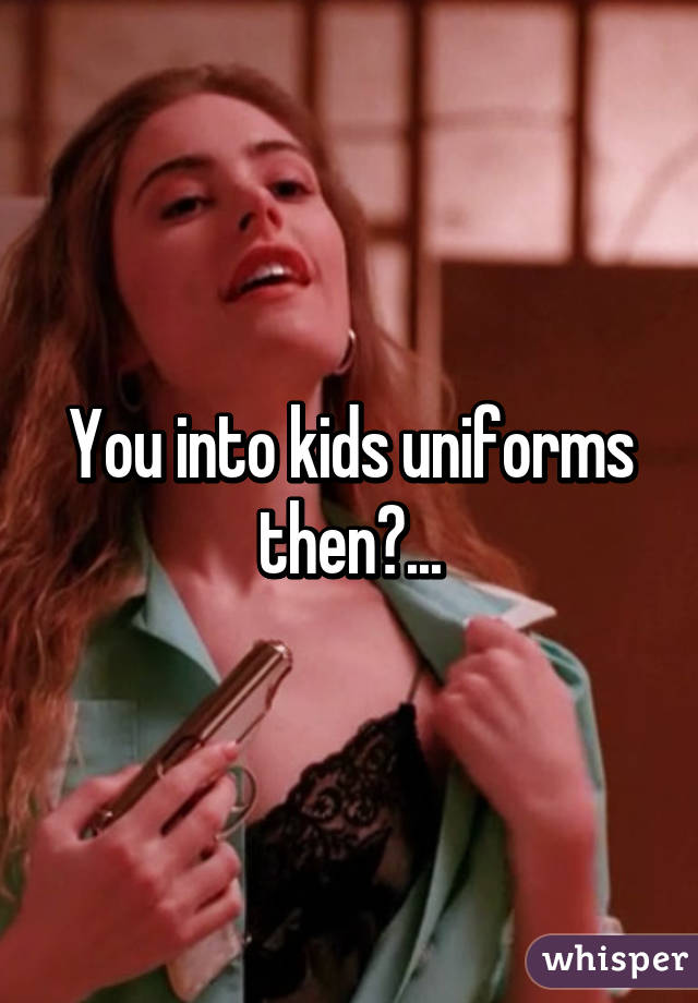 You into kids uniforms then?...