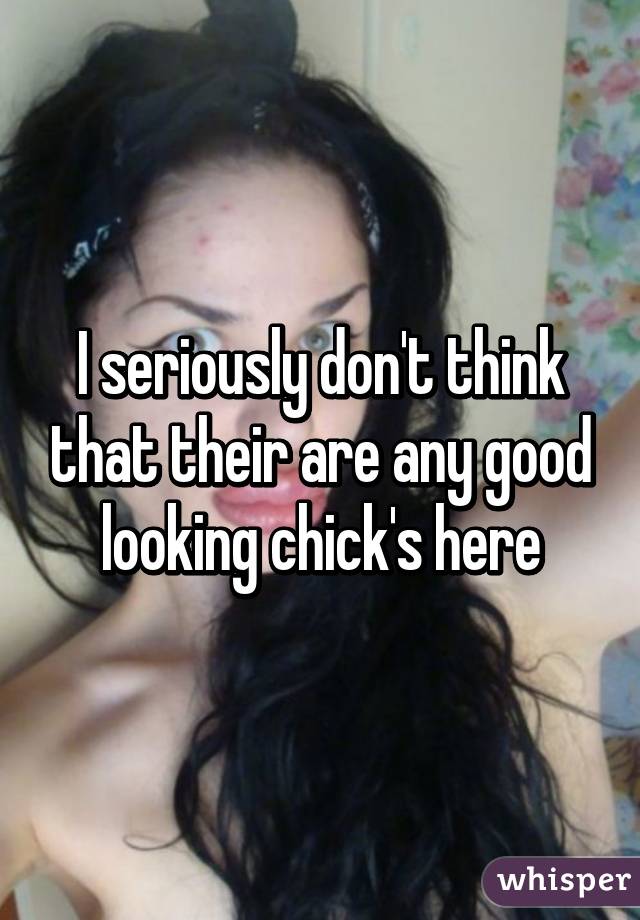 I seriously don't think that their are any good looking chick's here