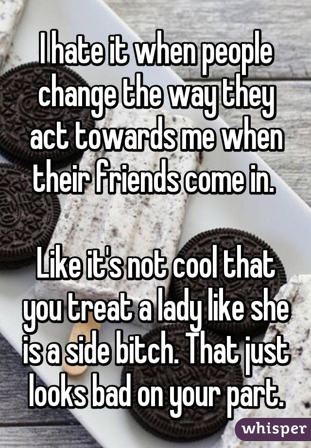 I hate it when people change the way they act towards me when their friends come in. 

Like it's not cool that you treat a lady like she is a side bitch. That just looks bad on your part.