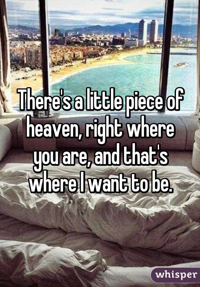 There's a little piece of heaven, right where you are, and that's where I want to be.