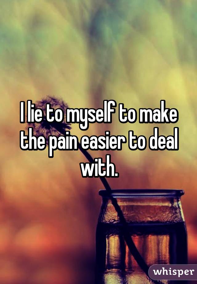 I lie to myself to make the pain easier to deal with.