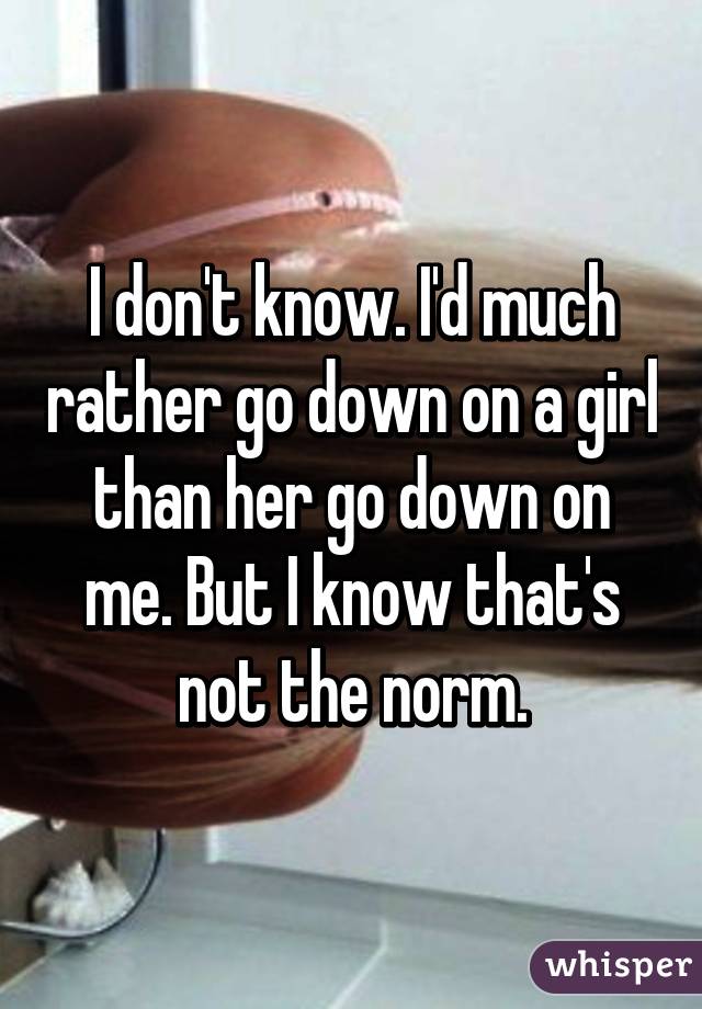 I don't know. I'd much rather go down on a girl than her go down on me. But I know that's not the norm.