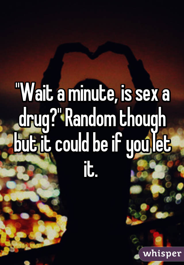 "Wait a minute, is sex a drug?" Random though but it could be if you let it. 