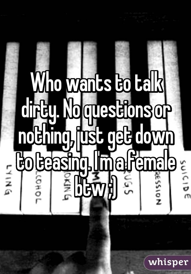 Who wants to talk dirty. No questions or nothing, just get down to teasing. I'm a female btw ;)