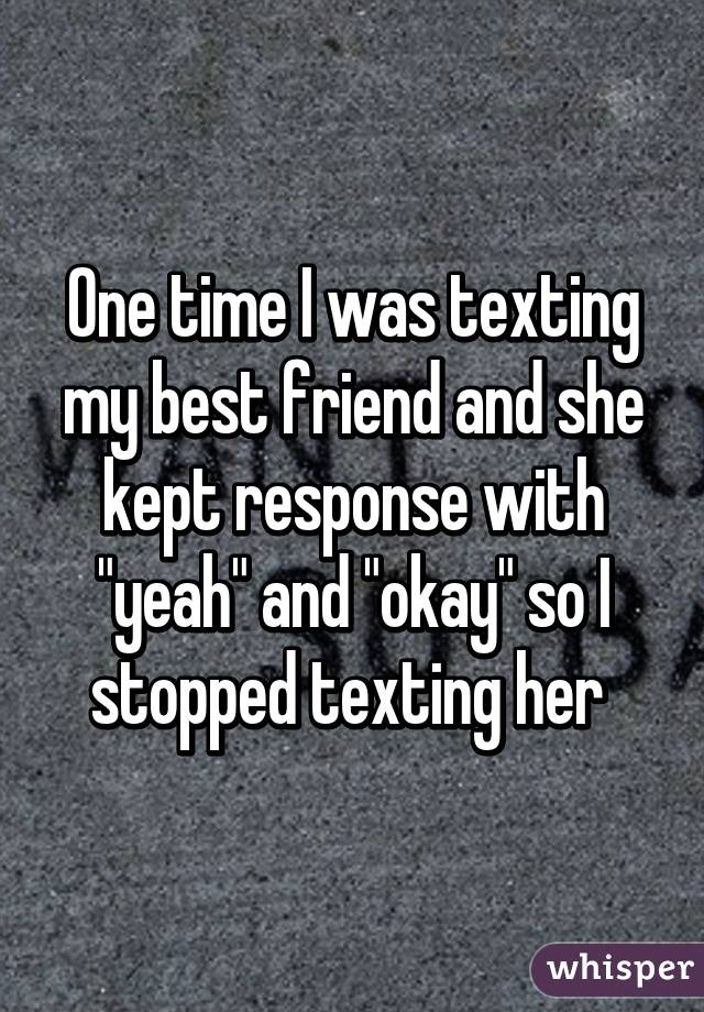 One time I was texting my best friend and she kept response with "yeah" and "okay" so I stopped texting her 