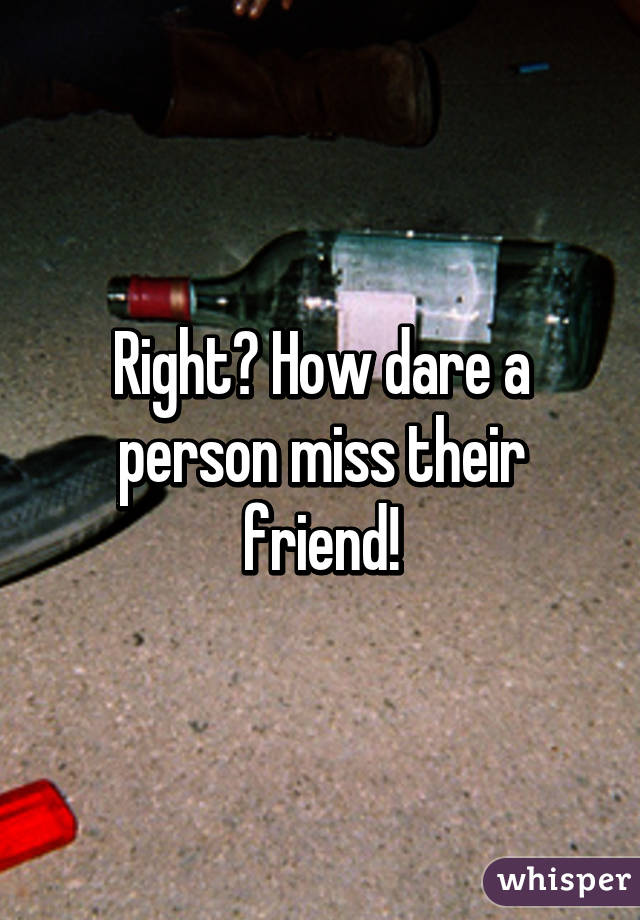 Right? How dare a person miss their friend!