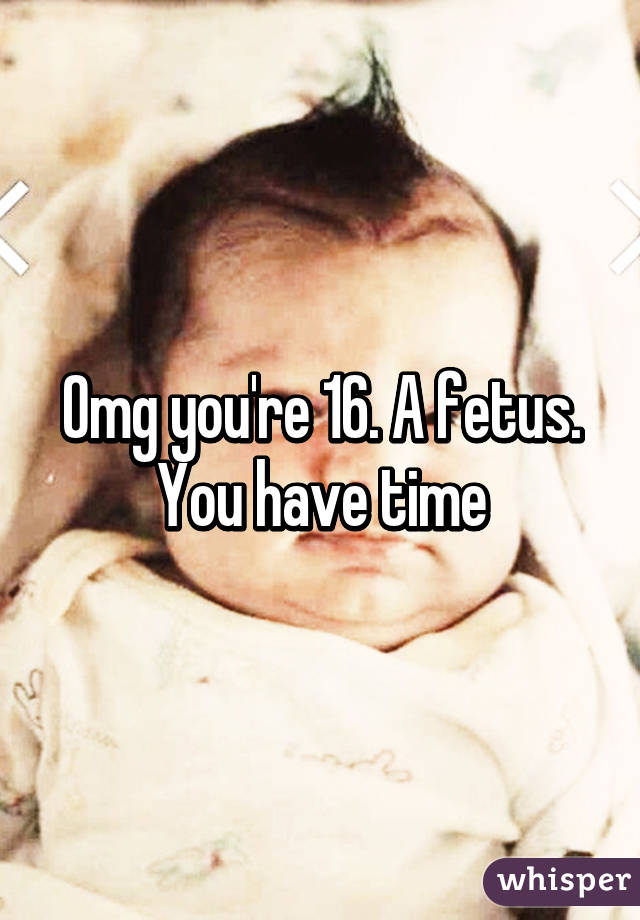 Omg you're 16. A fetus. You have time