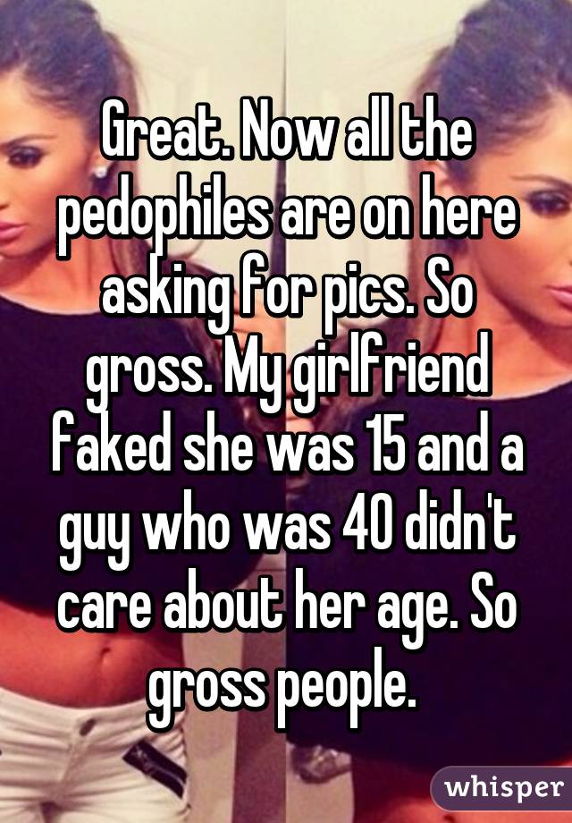 Great. Now all the pedophiles are on here asking for pics. So gross. My girlfriend faked she was 15 and a guy who was 40 didn't care about her age. So gross people. 