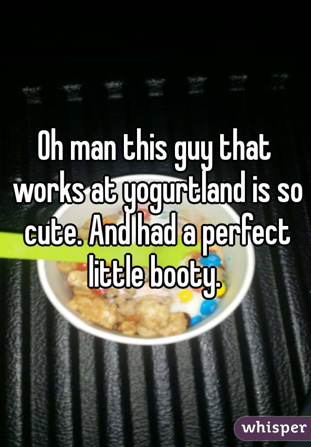 Oh man this guy that works at yogurtland is so cute. And had a perfect little booty. 