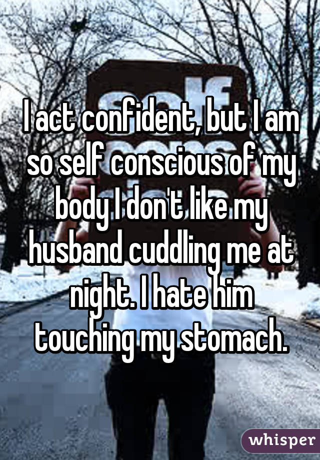 I act confident, but I am so self conscious of my body I don't like my husband cuddling me at night. I hate him touching my stomach.