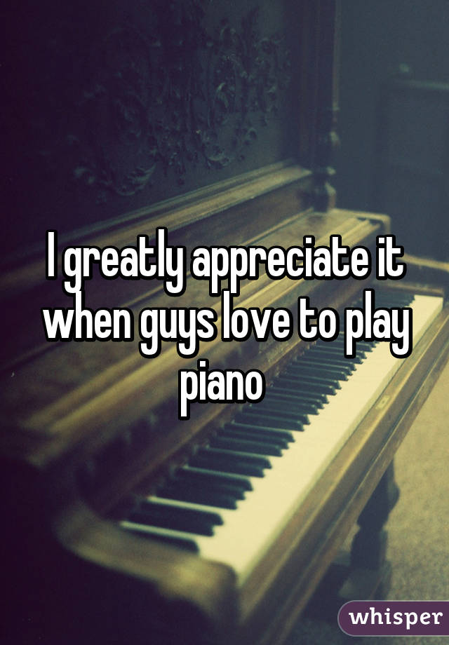 I greatly appreciate it when guys love to play piano 