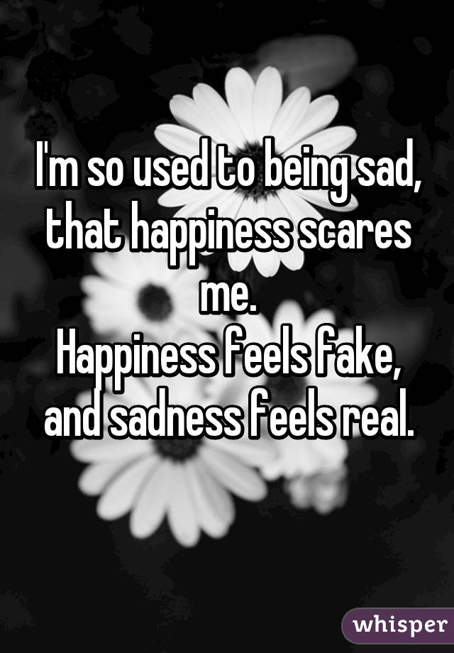I'm so used to being sad,
that happiness scares me.
Happiness feels fake,
and sadness feels real.
