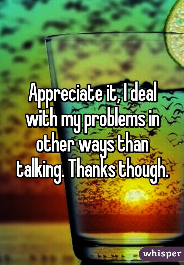 Appreciate it, I deal with my problems in other ways than talking. Thanks though.