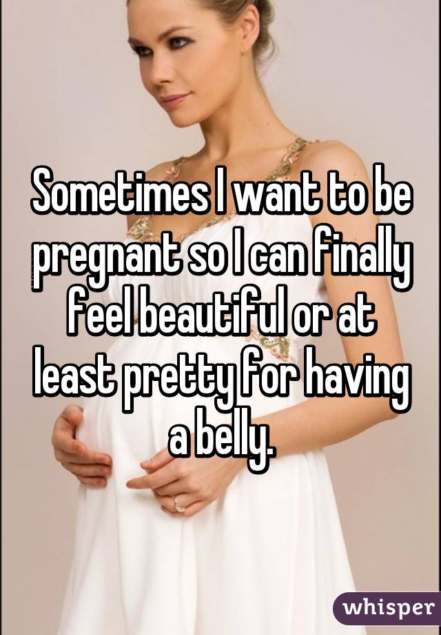 Sometimes I want to be pregnant so I can finally feel beautiful or at least pretty for having a belly.