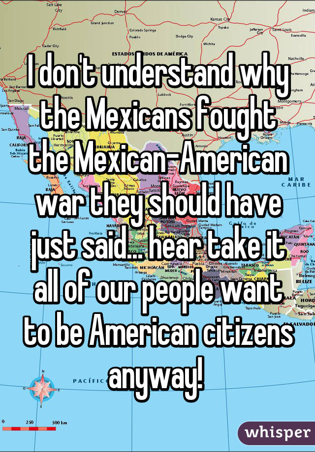 I don't understand why the Mexicans fought the Mexican-American war they should have just said... hear take it all of our people want to be American citizens anyway! 