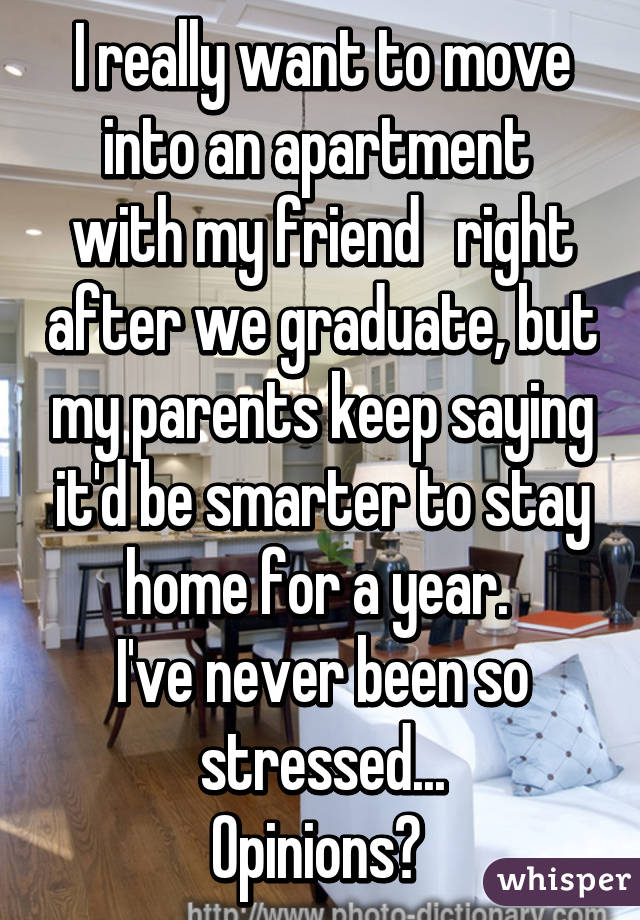 I really want to move into an apartment  with my friend   right after we graduate, but my parents keep saying it'd be smarter to stay home for a year. 
I've never been so stressed...
Opinions? 