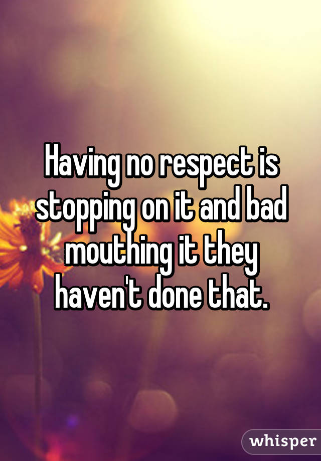 Having no respect is stopping on it and bad mouthing it they haven't done that.