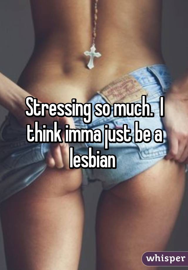 Stressing so much.  I think imma just be a lesbian 