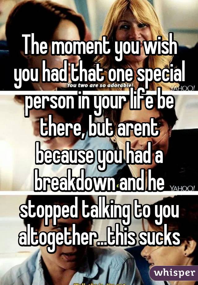 The moment you wish you had that one special person in your life be there, but arent because you had a breakdown and he stopped talking to you altogether...this sucks