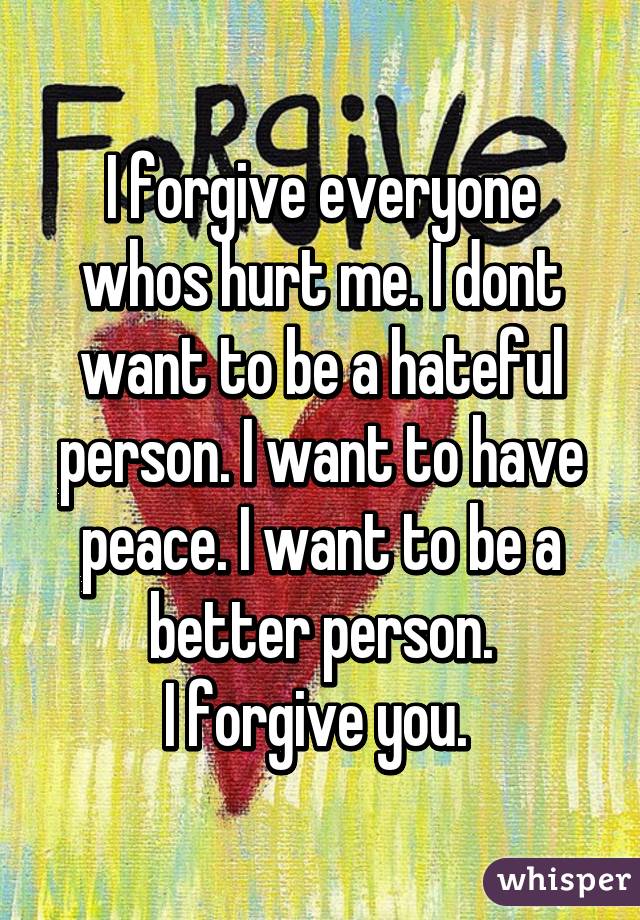 I forgive everyone whos hurt me. I dont want to be a hateful person. I want to have peace. I want to be a better person.
I forgive you. 