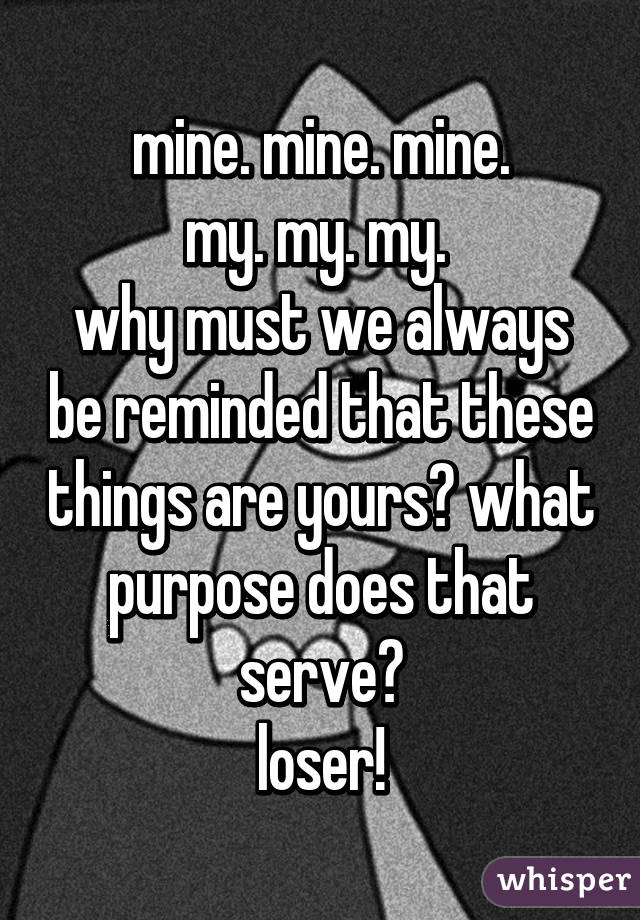 mine. mine. mine.
my. my. my. 
why must we always be reminded that these things are yours? what purpose does that serve?
loser!