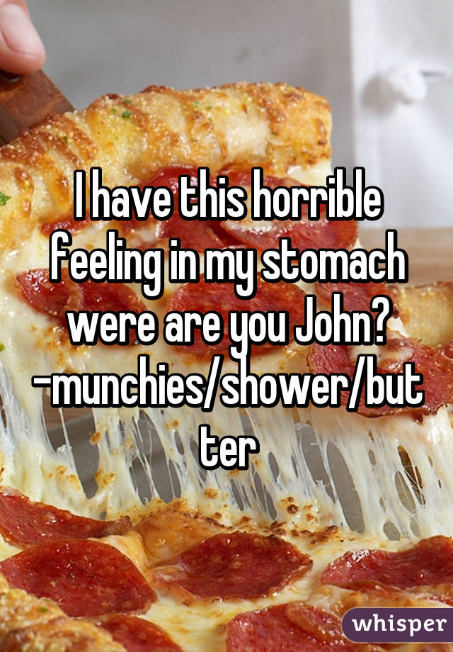 I have this horrible feeling in my stomach were are you John?
-munchies/shower/butter