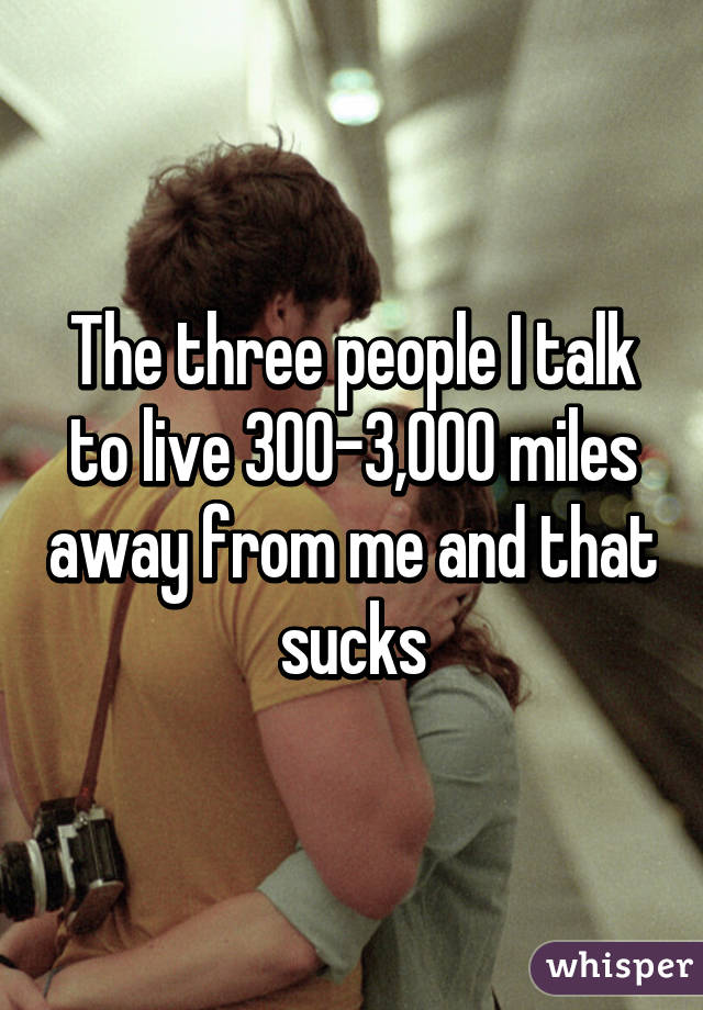 The three people I talk to live 300-3,000 miles away from me and that sucks