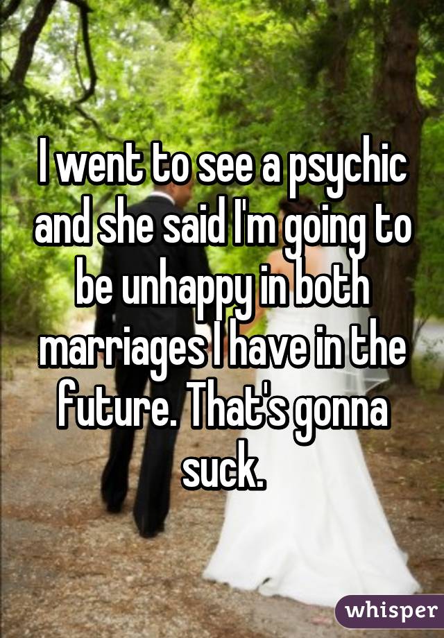 I went to see a psychic and she said I'm going to be unhappy in both marriages I have in the future. That's gonna suck.