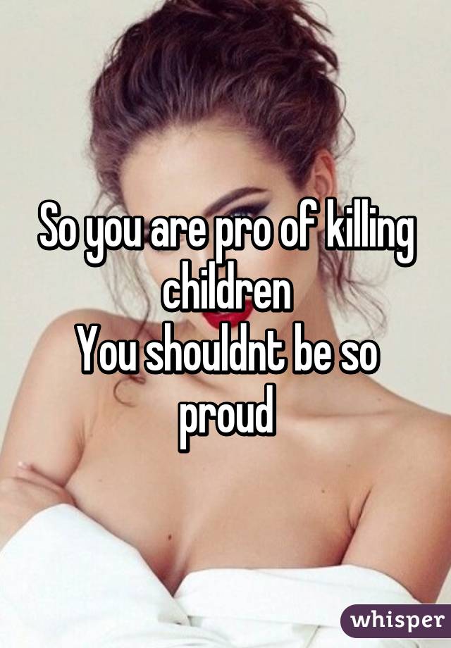 So you are pro of killing children
You shouldnt be so proud